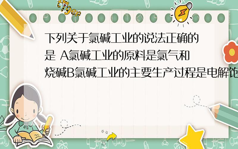 下列关于氯碱工业的说法正确的是 A氯碱工业的原料是氯气和烧碱B氯碱工业的主要生产过程是电解饱和食盐水C氯碱工业的主要产品是纯碱D氯碱工业消耗的能源主要是热能