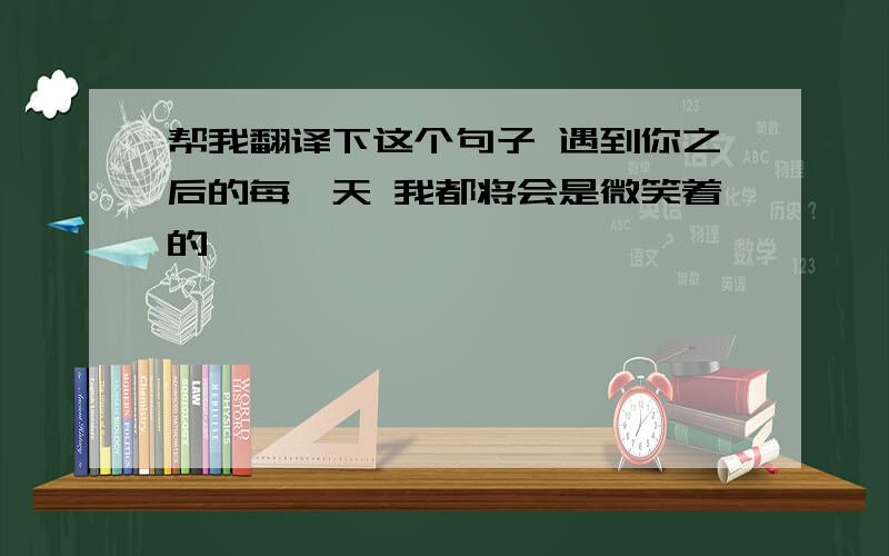 帮我翻译下这个句子 遇到你之后的每一天 我都将会是微笑着的