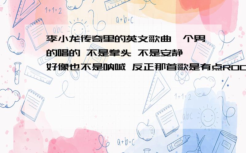 李小龙传奇里的英文歌曲一个男的唱的 不是拳头 不是安静 好像也不是呐喊 反正那首歌是有点ROCK 高潮时候是 李小龙 然后加一句话 声音挺高的