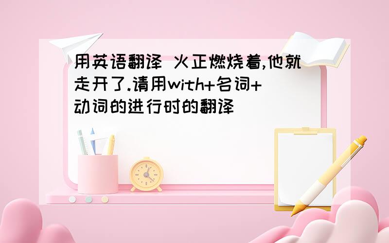 用英语翻译 火正燃烧着,他就走开了.请用with+名词+动词的进行时的翻译