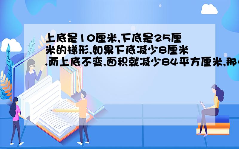 上底是10厘米,下底是25厘米的梯形,如果下底减少8厘米.而上底不变,面积就减少84平方厘米,那么原梯形面积是多少平方厘米