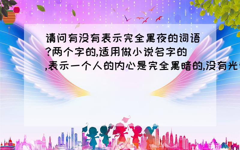 请问有没有表示完全黑夜的词语?两个字的,适用做小说名字的,表示一个人的内心是完全黑暗的,没有光明的!有人提议用朔夜,看看有没有更好的!