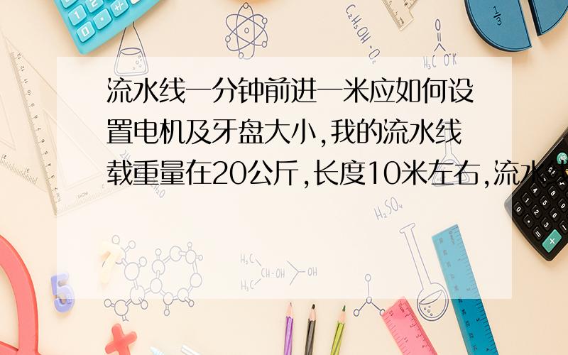 流水线一分钟前进一米应如何设置电机及牙盘大小,我的流水线载重量在20公斤,长度10米左右,流水线一分钟前进一米应如何设置调速电机大小及牙盘大小,我的流水线载重量在20公斤,长度10米左