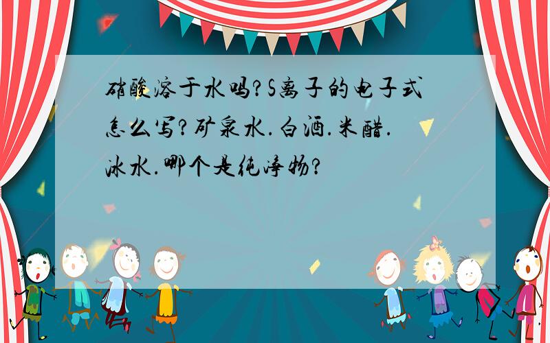 硝酸溶于水吗?S离子的电子式怎么写?矿泉水.白酒.米醋.冰水.哪个是纯净物?