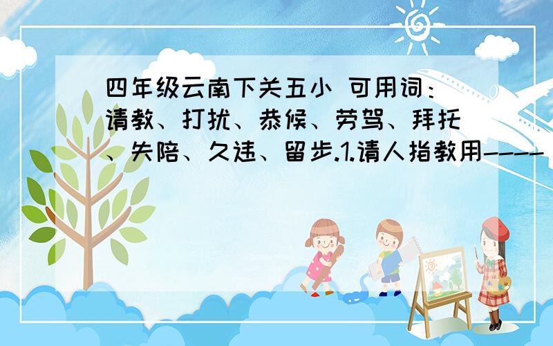 四年级云南下关五小 可用词：请教、打扰、恭候、劳驾、拜托、失陪、久违、留步.1.请人指教用----[ ]2.麻烦别人用----[ ]3.等候别人用----[ ]4.好久不见用----[ ]5.请人帮忙用----[ ]6.托人办事用---