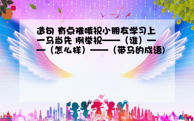 造句 有点难哦祝小朋友学习上一马当先 例举祝——（谁）——（怎么样）——（带马的成语)