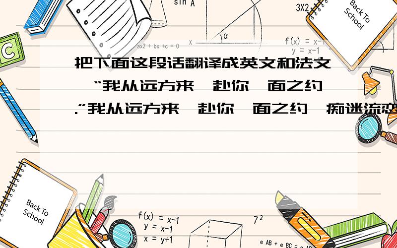 把下面这段话翻译成英文和法文,“我从远方来,赴你一面之约.”我从远方来,赴你一面之约,痴迷流恋人间,我为你而狂野；我是这耀眼的瞬间,是划过天边的刹那火焰,我为你来看我不顾一切,我