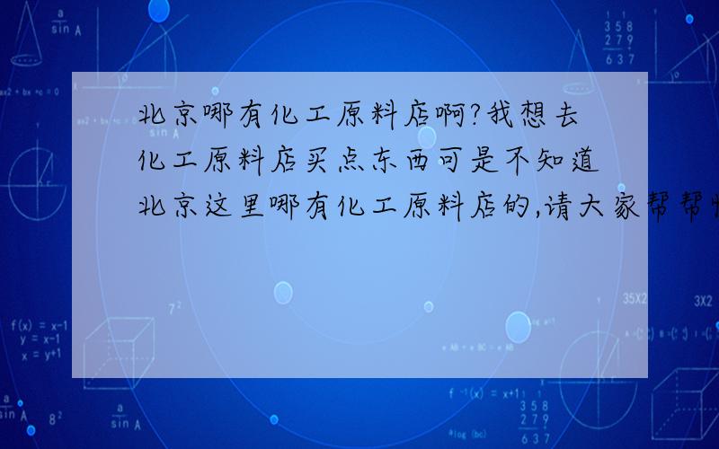 北京哪有化工原料店啊?我想去化工原料店买点东西可是不知道北京这里哪有化工原料店的,请大家帮帮忙知道的朋友请告诉我好吗?谢谢!^-^