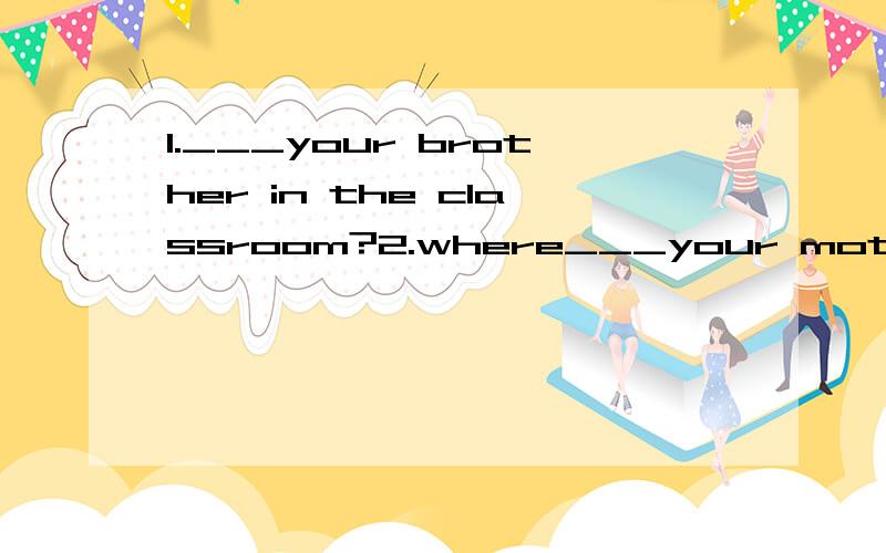 1.___your brother in the classroom?2.where___your mother?She___at home.