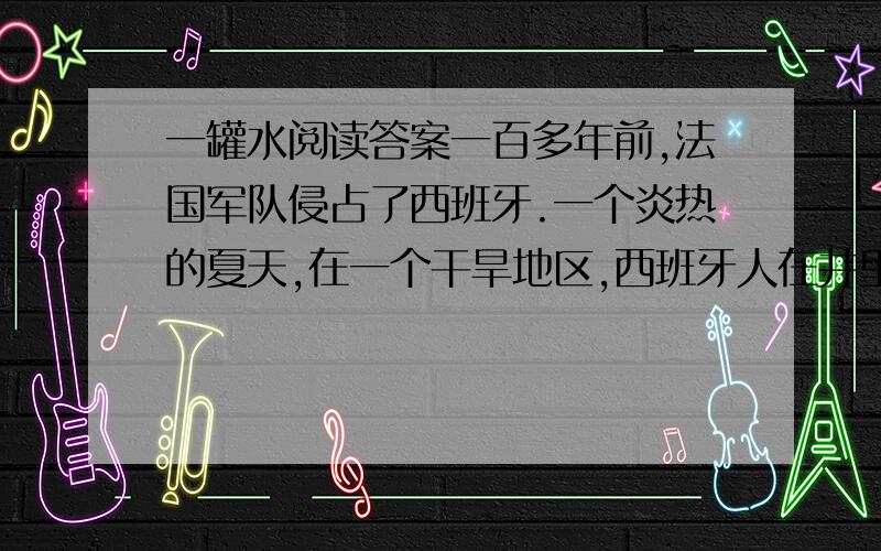 一罐水阅读答案一百多年前,法国军队侵占了西班牙.一个炎热的夏天,在一个干旱地区,西班牙人在井里下了毒,不让法国侵略军喝水.有一小队法国侵略军在上尉维龙带领下,到处找水喝.它们走