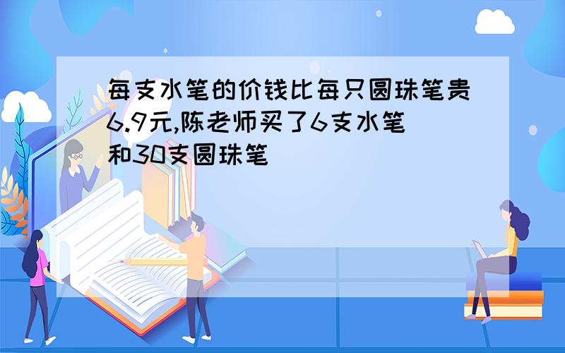 每支水笔的价钱比每只圆珠笔贵6.9元,陈老师买了6支水笔和30支圆珠笔