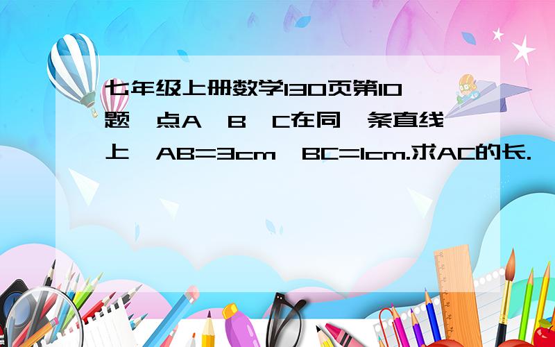 七年级上册数学130页第10题,点A,B,C在同一条直线上,AB=3cm,BC=1cm.求AC的长.