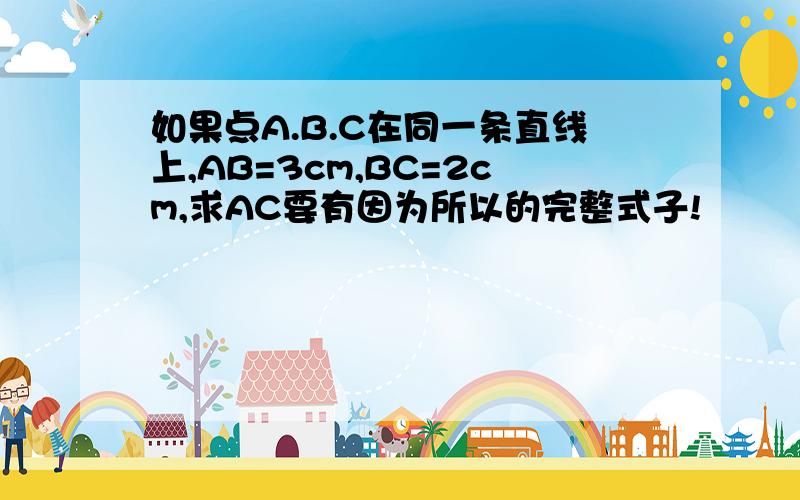 如果点A.B.C在同一条直线上,AB=3cm,BC=2cm,求AC要有因为所以的完整式子!