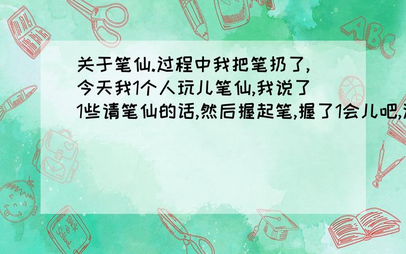 关于笔仙.过程中我把笔扔了,今天我1个人玩儿笔仙,我说了1些请笔仙的话,然后握起笔,握了1会儿吧,没感觉到笔仙来了,后来我发现是我方法不对,胳膊肘儿要悬空的,我直接放到桌子上了,后来我