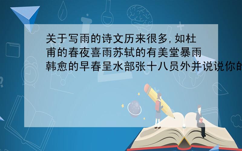 关于写雨的诗文历来很多,如杜甫的春夜喜雨苏轼的有美堂暴雨韩愈的早春呈水部张十八员外并说说你的感受,我要挨揍了.