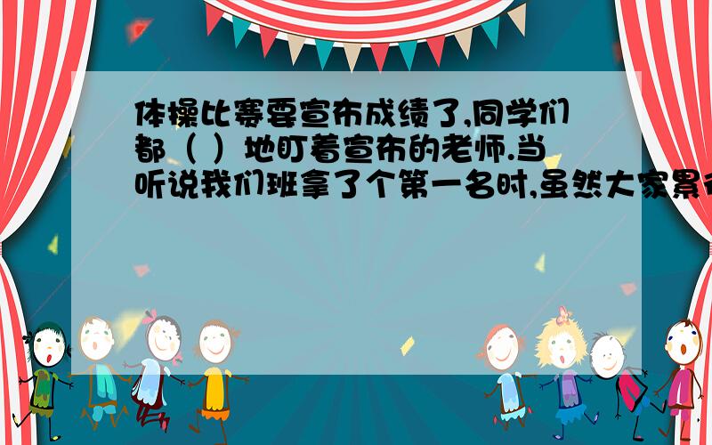 体操比赛要宣布成绩了,同学们都（ ）地盯着宣布的老师.当听说我们班拿了个第一名时,虽然大家累得是（ 体操比赛要宣布成绩了,同学们都（ ）地盯着宣布的老师.当听说我们班拿了个第一