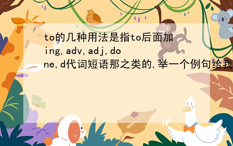 to的几种用法是指to后面加ing,adv,adj,done,d代词短语那之类的,举一个例句给我吧,详细说明一下这几种情况应该分别什么时候跟,糟了,说错了,应该是with