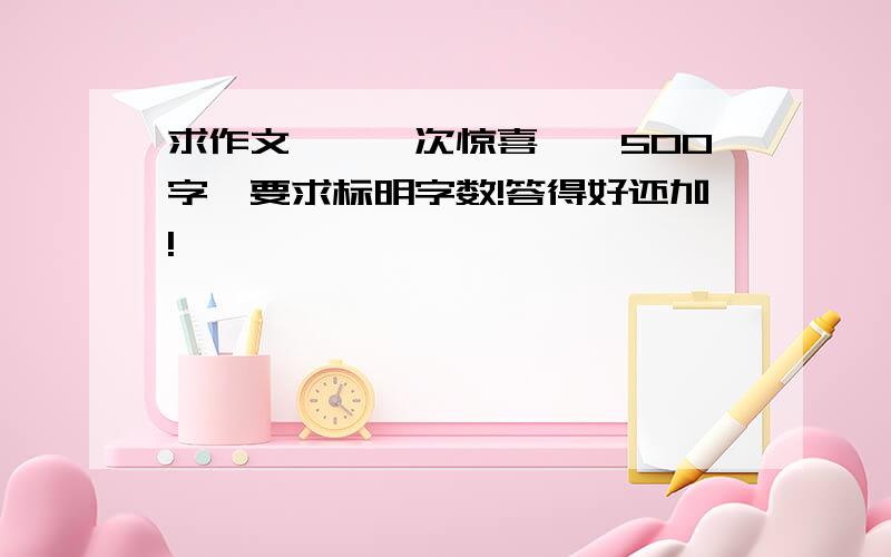 求作文,《一次惊喜》,500字,要求标明字数!答得好还加!