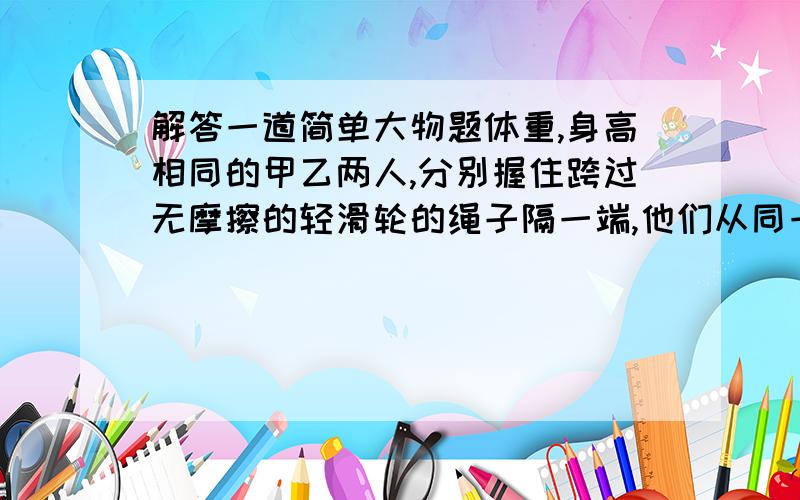 解答一道简单大物题体重,身高相同的甲乙两人,分别握住跨过无摩擦的轻滑轮的绳子隔一端,他们从同一高度由初速度为零向上爬,经过一段时间,甲相对绳子的速率是乙相对绳子的速率的两倍,