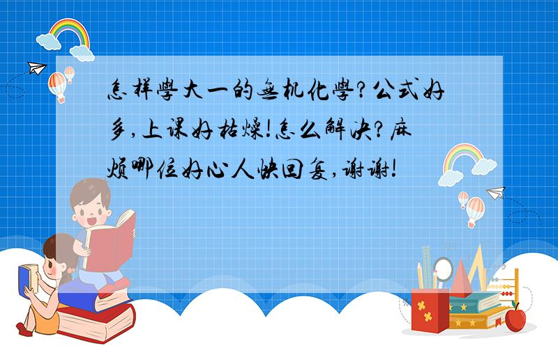 怎样学大一的无机化学?公式好多,上课好枯燥!怎么解决?麻烦哪位好心人快回复,谢谢!