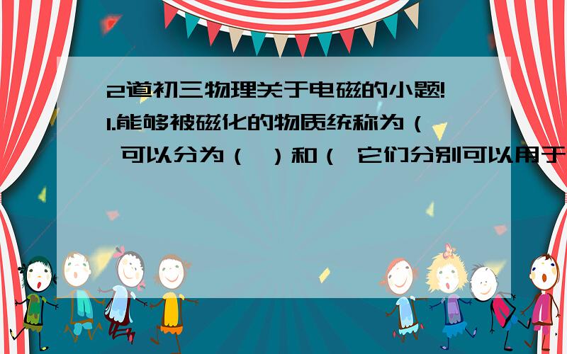 2道初三物理关于电磁的小题!1.能够被磁化的物质统称为（ 可以分为（ ）和（ 它们分别可以用于制作永磁体和电磁铁的铁心.2.我们可以利用电磁继电器实现用（ ）、（ ）的控制电路来控制