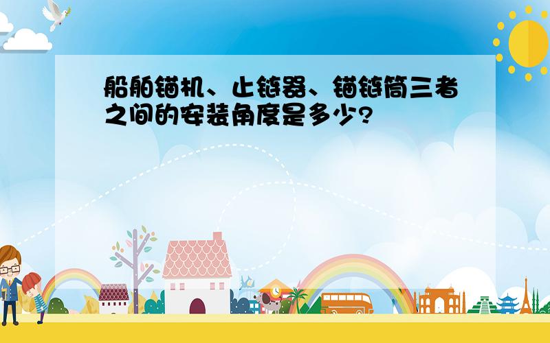 船舶锚机、止链器、锚链筒三者之间的安装角度是多少?