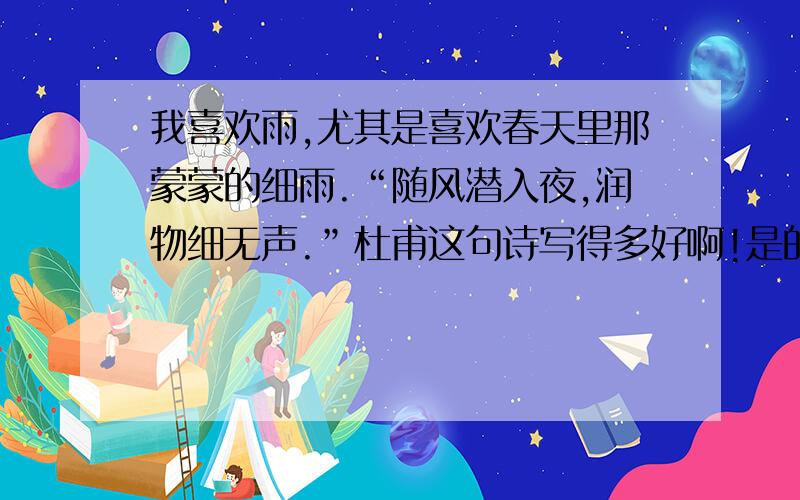 我喜欢雨,尤其是喜欢春天里那蒙蒙的细雨.“随风潜入夜,润物细无声.”杜甫这句诗写得多好啊!是的,严冬一过,如烟如丝的春雨,又悄悄的来到人间.他催促大地苏醒,他给春天增添生机.每当此