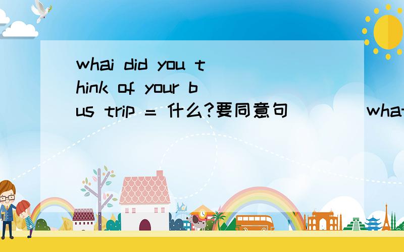 whai did you think of your bus trip = 什么?要同意句        what did you think of your bus trip?  =  。。。