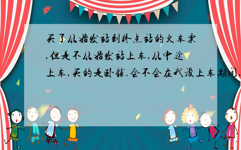 买了从始发站到终点站的火车票,但是不从始发站上车,从中途上车,买的是卧铺.会不会在我没上车期间,把我的铺位卖给硬座补卧铺的人了?