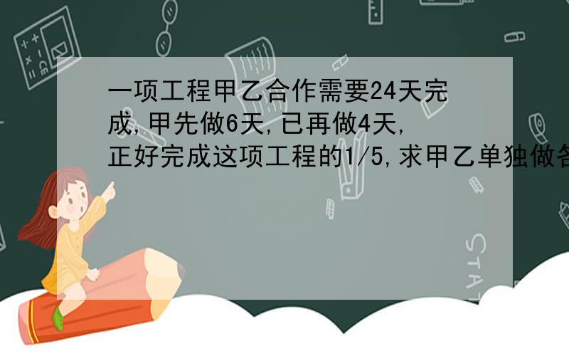 一项工程甲乙合作需要24天完成,甲先做6天,已再做4天,正好完成这项工程的1/5,求甲乙单独做各需要多少天?