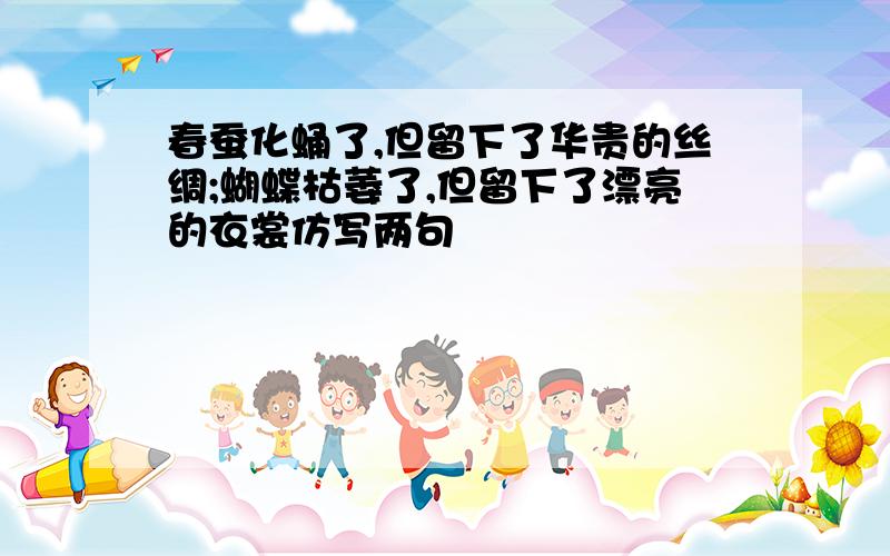 春蚕化蛹了,但留下了华贵的丝绸;蝴蝶枯萎了,但留下了漂亮的衣裳仿写两句