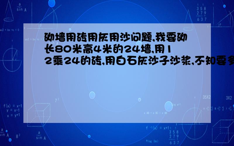 砌墙用砖用灰用沙问题,我要砌长80米高4米的24墙,用12乘24的砖,用白石灰沙子沙浆,不知要多少块砖,多少沙子,多少白灰