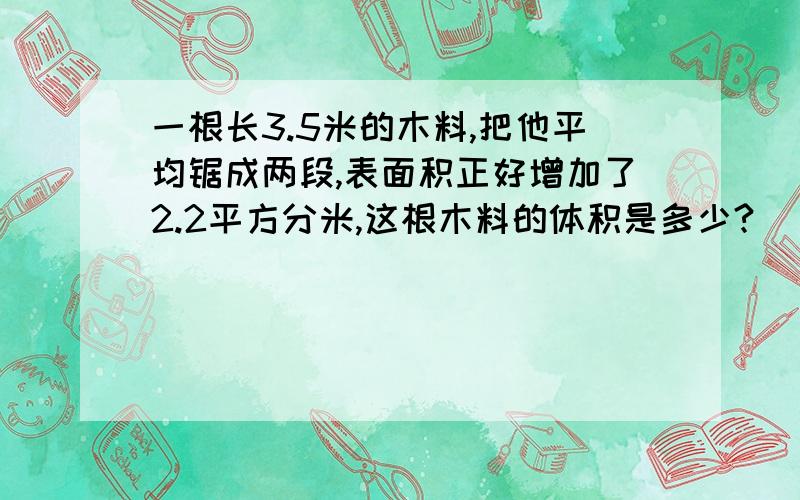 一根长3.5米的木料,把他平均锯成两段,表面积正好增加了2.2平方分米,这根木料的体积是多少?