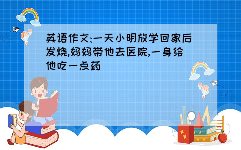 英语作文:一天小明放学回家后发烧,妈妈带他去医院,一身给他吃一点药