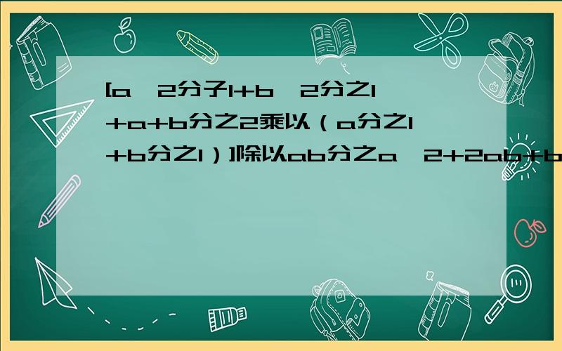 [a^2分子1+b^2分之1+a+b分之2乘以（a分之1+b分之1）]除以ab分之a^2+2ab+b^2怎么做