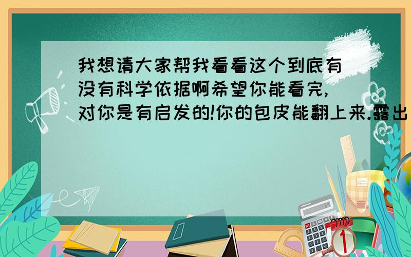 我想请大家帮我看看这个到底有没有科学依据啊希望你能看完,对你是有启发的!你的包皮能翻上来.露出龟头就和割完包皮是一样的效果了!包皮和包茎是现在的名词,包茎就是翻不上来,但是还