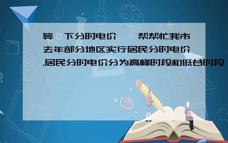 算一下分时电价、、帮帮忙我市去年部分地区实行居民分时电价.居民分时电价分为高峰时段和低谷时段,并有不同的电价标准.时段划分：高峰时段每日8时至21时；低谷时段每日21时至次日8时