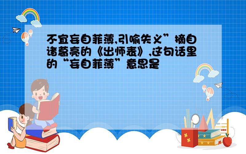 不宜妄自菲薄,引喻失义”摘自诸葛亮的《出师表》,这句话里的“妄自菲薄”意思是