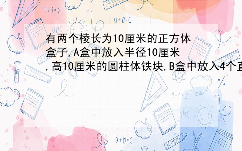 有两个棱长为10厘米的正方体盒子,A盒中放入半径10厘米,高10厘米的圆柱体铁块,B盒中放入4个直径5厘米,高10厘米的圆柱体铁块.先在A盒中注满水,再不A盒中的水倒入B盒,使B盒中也注满水.A盒中余