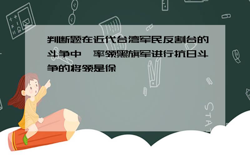 判断题在近代台湾军民反割台的斗争中,率领黑旗军进行抗日斗争的将领是徐骧