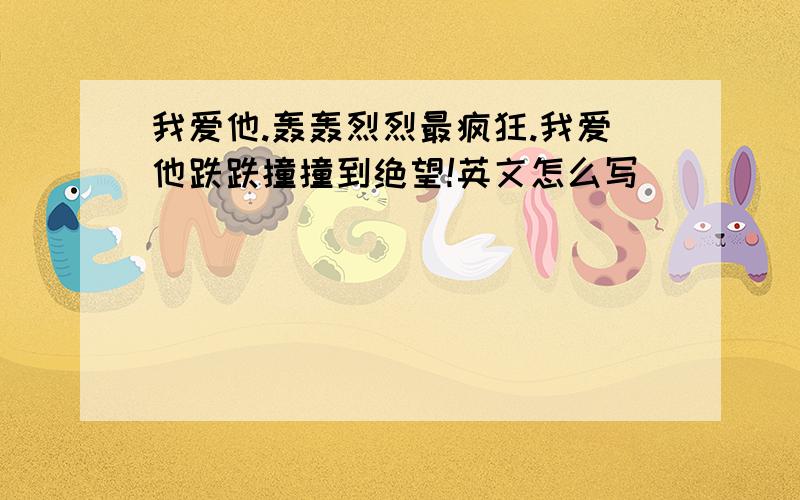 我爱他.轰轰烈烈最疯狂.我爱他跌跌撞撞到绝望!英文怎么写