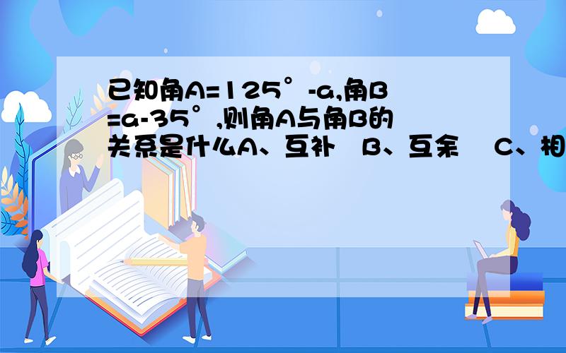 已知角A=125°-a,角B=a-35°,则角A与角B的关系是什么A、互补   B、互余    C、相等   D、角A大于角B要解答过程快点,明天要交,跪求