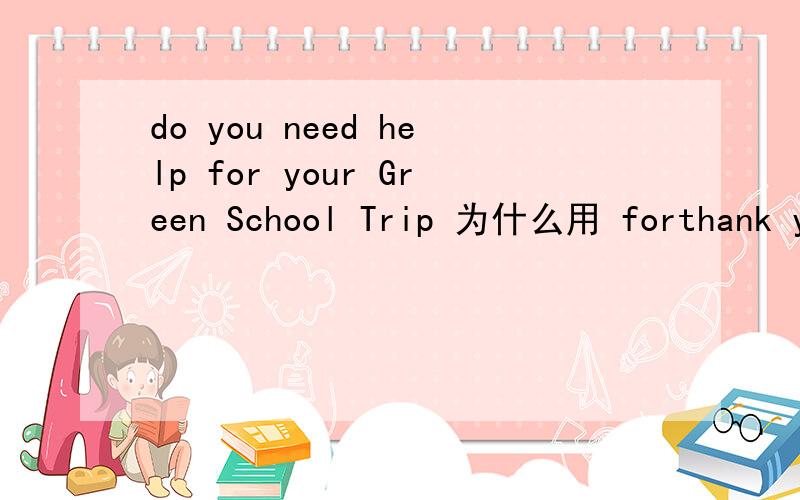 do you need help for your Green School Trip 为什么用 forthank you