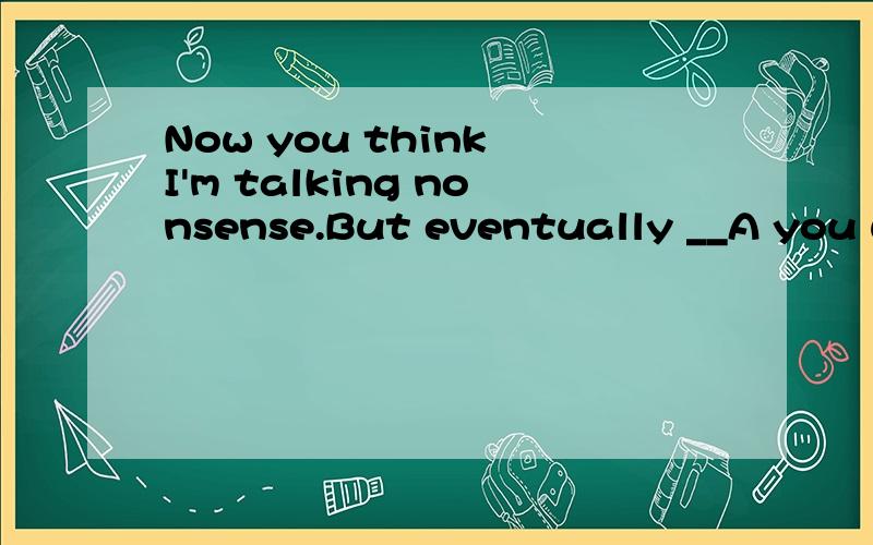 Now you think I'm talking nonsense.But eventually __A you would realize that I had been right.B you will be realizing that I have been right C you will be realizing that I had been right D you may realize that I am right.