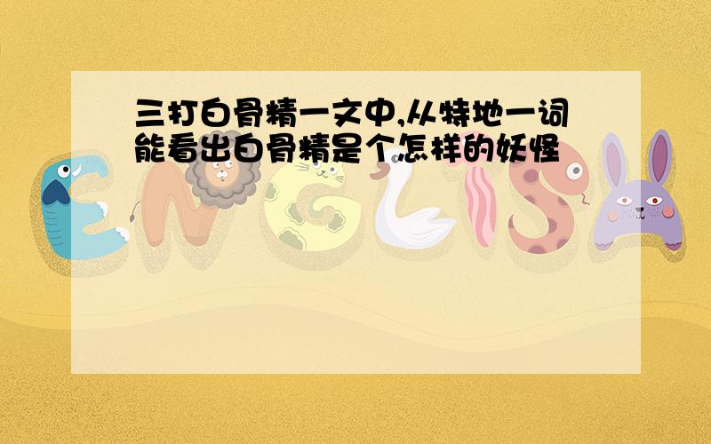 三打白骨精一文中,从特地一词能看出白骨精是个怎样的妖怪