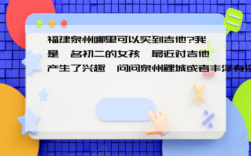 福建泉州哪里可以买到吉他?我是一名初二的女孩,最近对吉他产生了兴趣,问问泉州鲤城或者丰泽有没有专门卖吉他的店,只要是正规的就行,不一定要专卖,还有就是价钱的区间也要回答上来,不