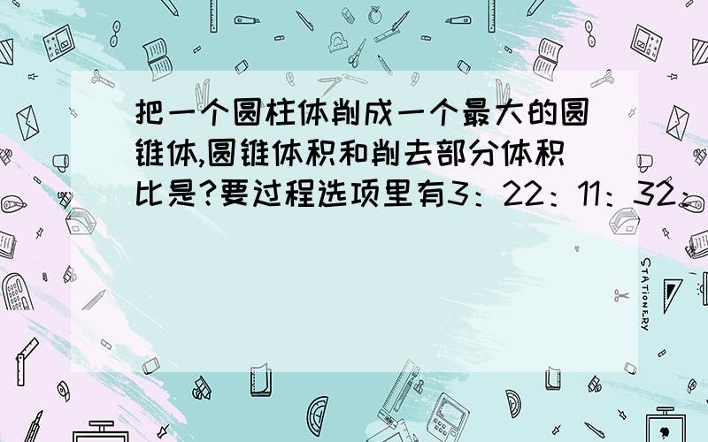 把一个圆柱体削成一个最大的圆锥体,圆锥体积和削去部分体积比是?要过程选项里有3：22：11：32：3