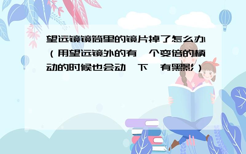 望远镜镜筒里的镜片掉了怎么办（用望远镜外的有一个变倍的柄动的时候也会动一下,有黑影）