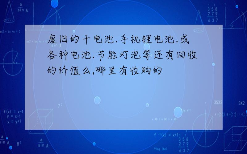 废旧的干电池.手机锂电池.或各种电池.节能灯泡等还有回收的价值么,哪里有收购的