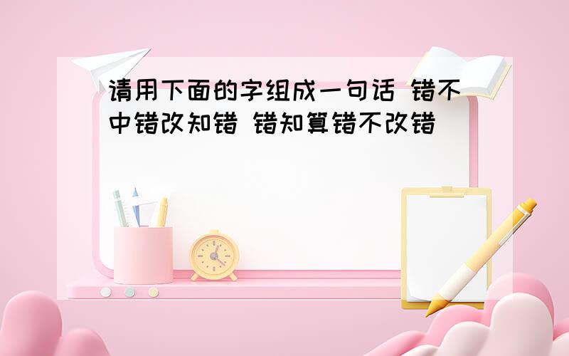 请用下面的字组成一句话 错不中错改知错 错知算错不改错